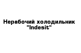 Нерабочий холодильник “Indesit“